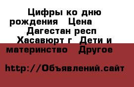 Цифры ко дню рождения › Цена ­ 700 - Дагестан респ., Хасавюрт г. Дети и материнство » Другое   